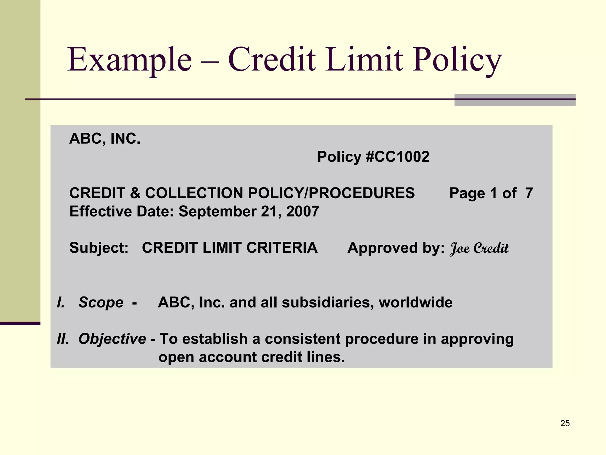 Example – Credit Limit Policy ABC, INC.  Policy #CC1002 CREDIT & COLLECTION POLICY/PROCEDURES  Page 1 of  7 Effective Date: September 21, 2007 Subject:  CREDIT LIMIT CRITERIA  Approved by:  Joe Credit   I.  Scope   -  ABC, Inc. and all subsidiaries, worldwide II.  Objective -  To establish a consistent procedure in approving  open account credit lines. 
