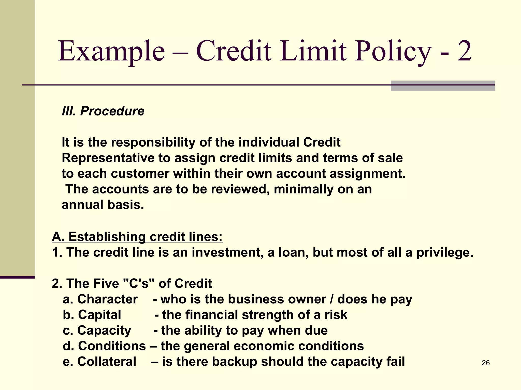 Example – Credit Limit Policy - 2 III. Procedure It is the responsibility of the individual Credit Representative to assign credit limits and terms of sale to each customer within their own account assignment.  The accounts are to be reviewed, minimally on an annual basis. A. Establishing credit lines: 1. The credit line is an investment, a loan, but most of all a privilege. 2. The Five &quot;C's&quot; of Credit a. Character  - who is the business owner / does he pay  b. Capital  - the financial strength of a risk  c. Capacity  - the ability to pay when due d. Conditions – the general economic conditions e. Collateral  – is there backup should the capacity fail 