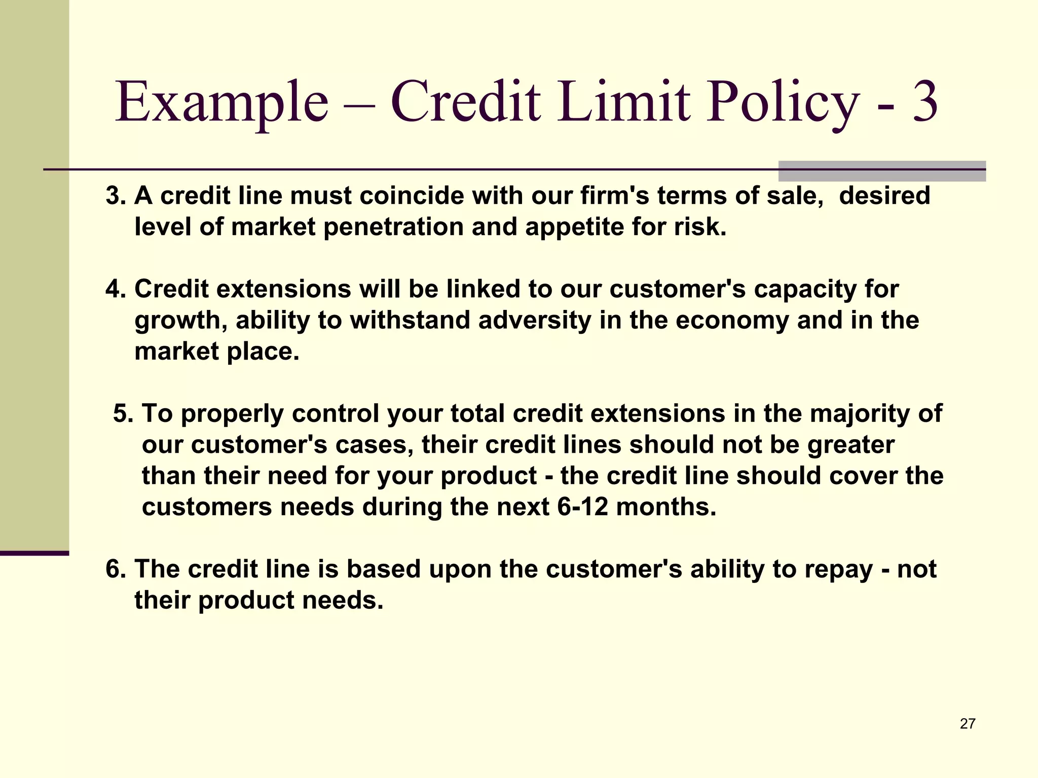 Example – Credit Limit Policy - 3 3. A credit line must coincide with our firm's terms of sale,  desired  level of market penetration and appetite for risk. 4. Credit extensions will be linked to our customer's capacity for  growth, ability to withstand adversity in the economy and in the  market place. 5. To properly control your total credit extensions in the majority of  our customer's cases, their credit lines should not be greater  than their need for your product - the credit line should cover the  customers needs during the next 6-12 months. 6. The credit line is based upon the customer's ability to repay - not  their product needs. 