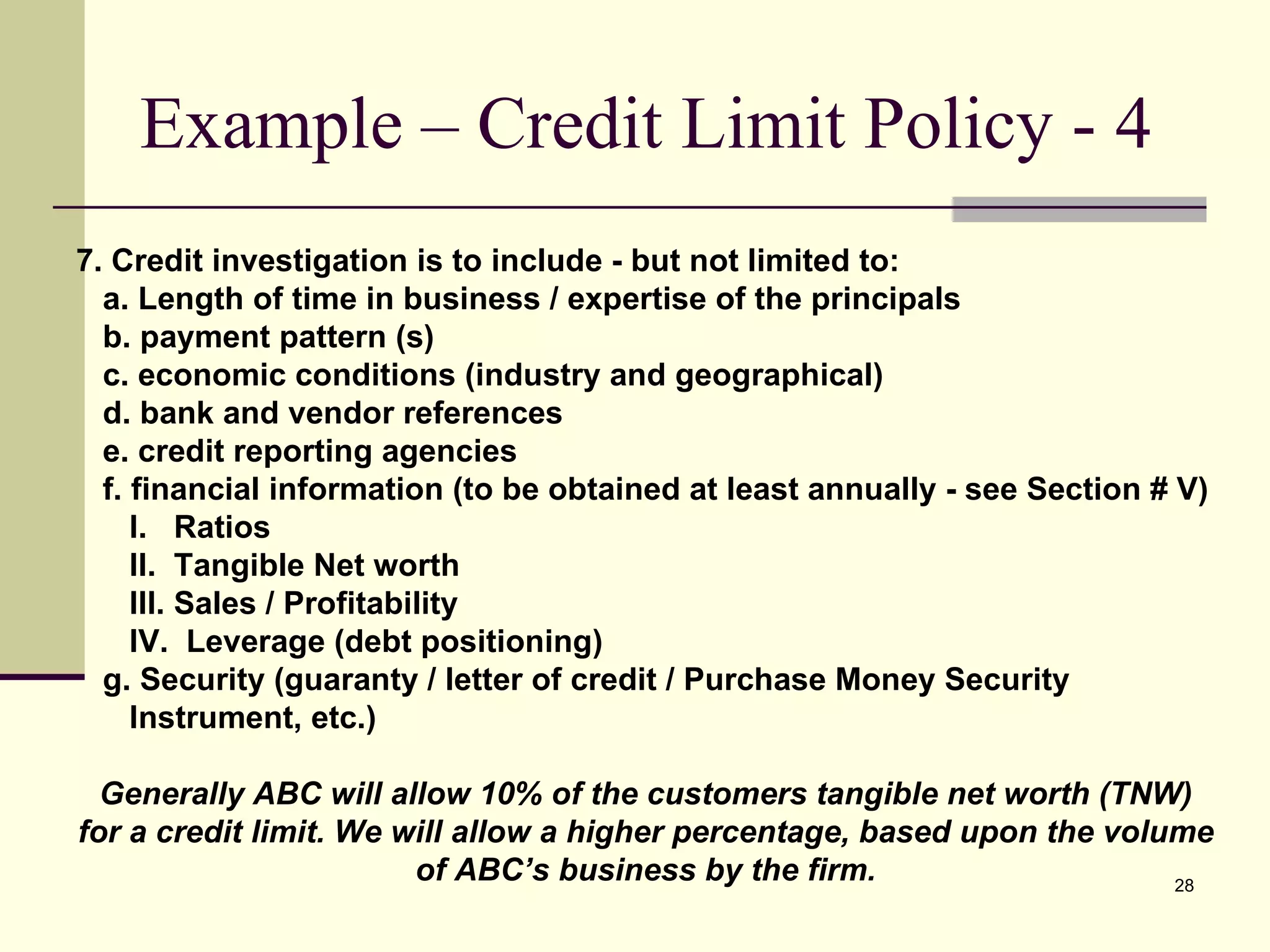 Example – Credit Limit Policy - 4 7. Credit investigation is to include - but not limited to:  a. Length of time in business / expertise of the principals b. payment pattern (s) c. economic conditions (industry and geographical) d. bank and vendor references e. credit reporting agencies f. financial information (to be obtained at least annually - see Section # V) I.  Ratios II.  Tangible Net worth III. Sales / Profitability IV.  Leverage (debt positioning) g. Security (guaranty / letter of credit / Purchase Money Security  Instrument, etc.) Generally ABC will allow 10% of the customers tangible net worth (TNW) for a credit limit. We will allow a higher percentage, based upon the volume of ABC’s business by the firm. 