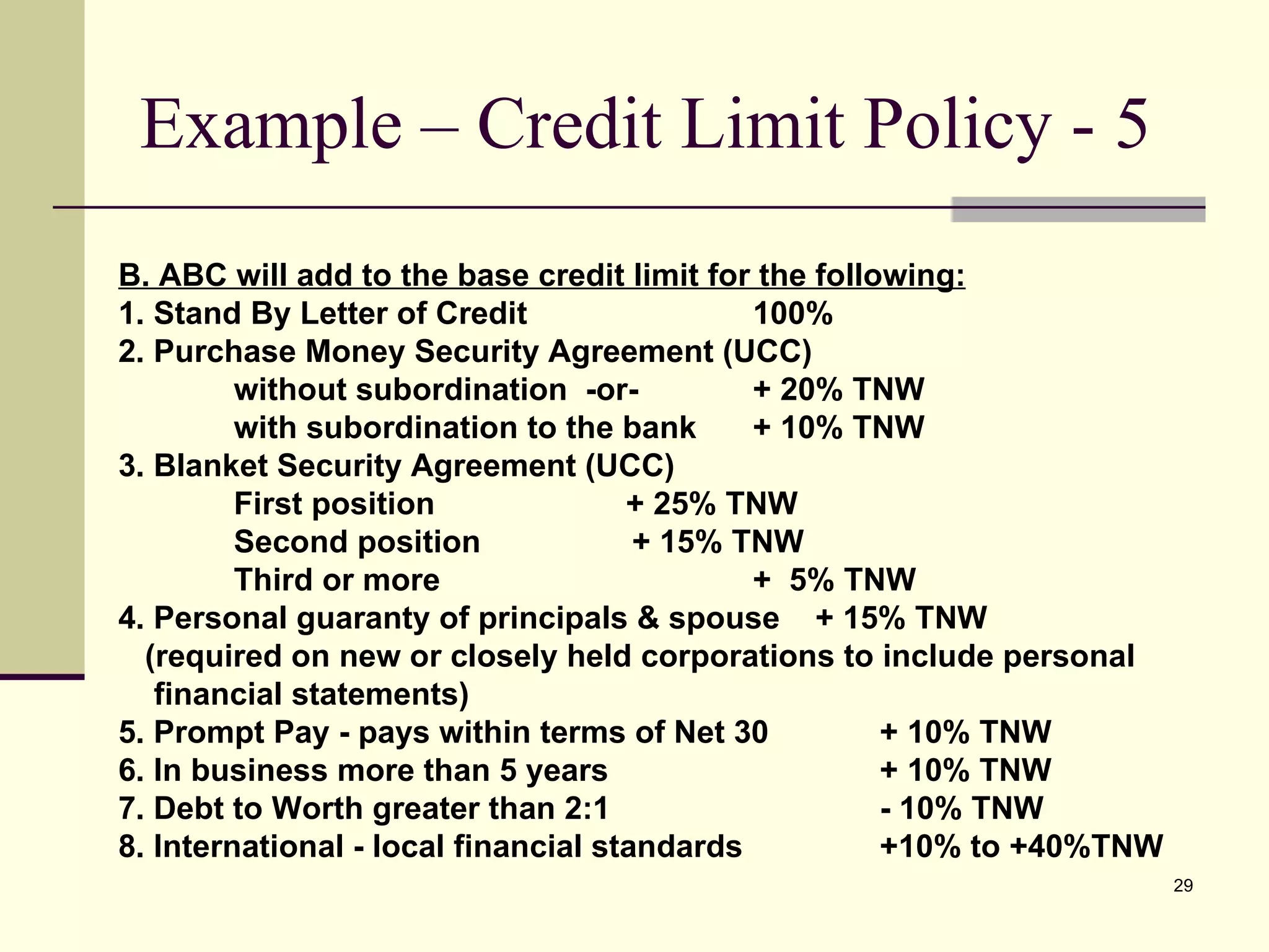 Example – Credit Limit Policy - 5 B. ABC will add to the base credit limit for the following: 1. Stand By Letter of Credit  100% 2. Purchase Money Security Agreement (UCC) without subordination  -or-  + 20% TNW with subordination to the bank + 10% TNW 3. Blanket Security Agreement (UCC) First position  + 25% TNW Second position  + 15% TNW Third or more  +  5% TNW 4. Personal guaranty of principals & spouse  + 15% TNW (required on new or closely held corporations to include personal  financial statements) 5. Prompt Pay - pays within terms of Net 30 + 10% TNW 6. In business more than 5 years  + 10% TNW 7. Debt to Worth greater than 2:1  - 10% TNW 8. International - local financial standards  +10% to +40%TNW 