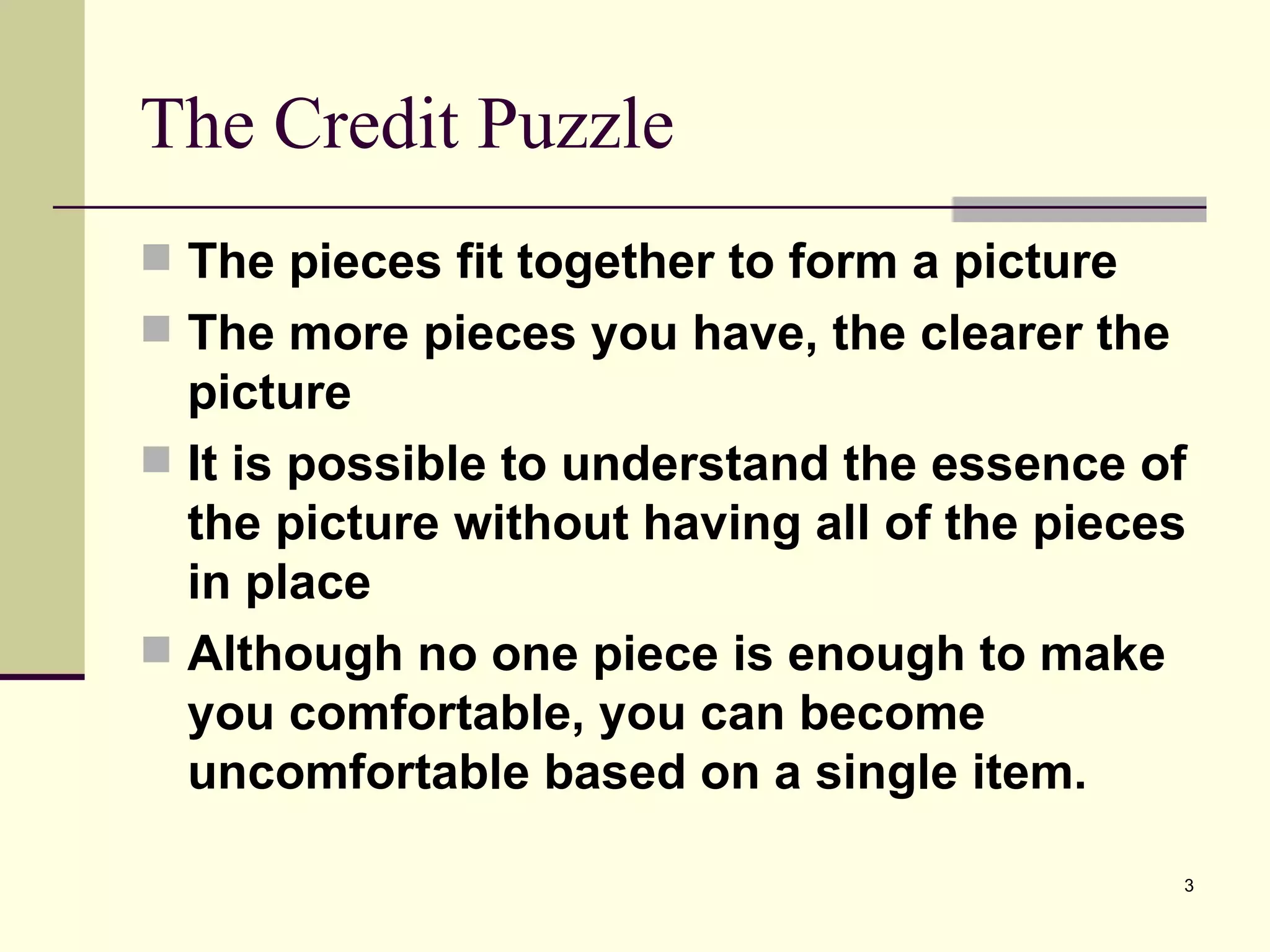 The Credit Puzzle The pieces fit together to form a picture The more pieces you have, the clearer the picture It is possible to understand the essence of the picture without having all of the pieces in place Although no one piece is enough to make you comfortable, you can become uncomfortable based on a single item. 