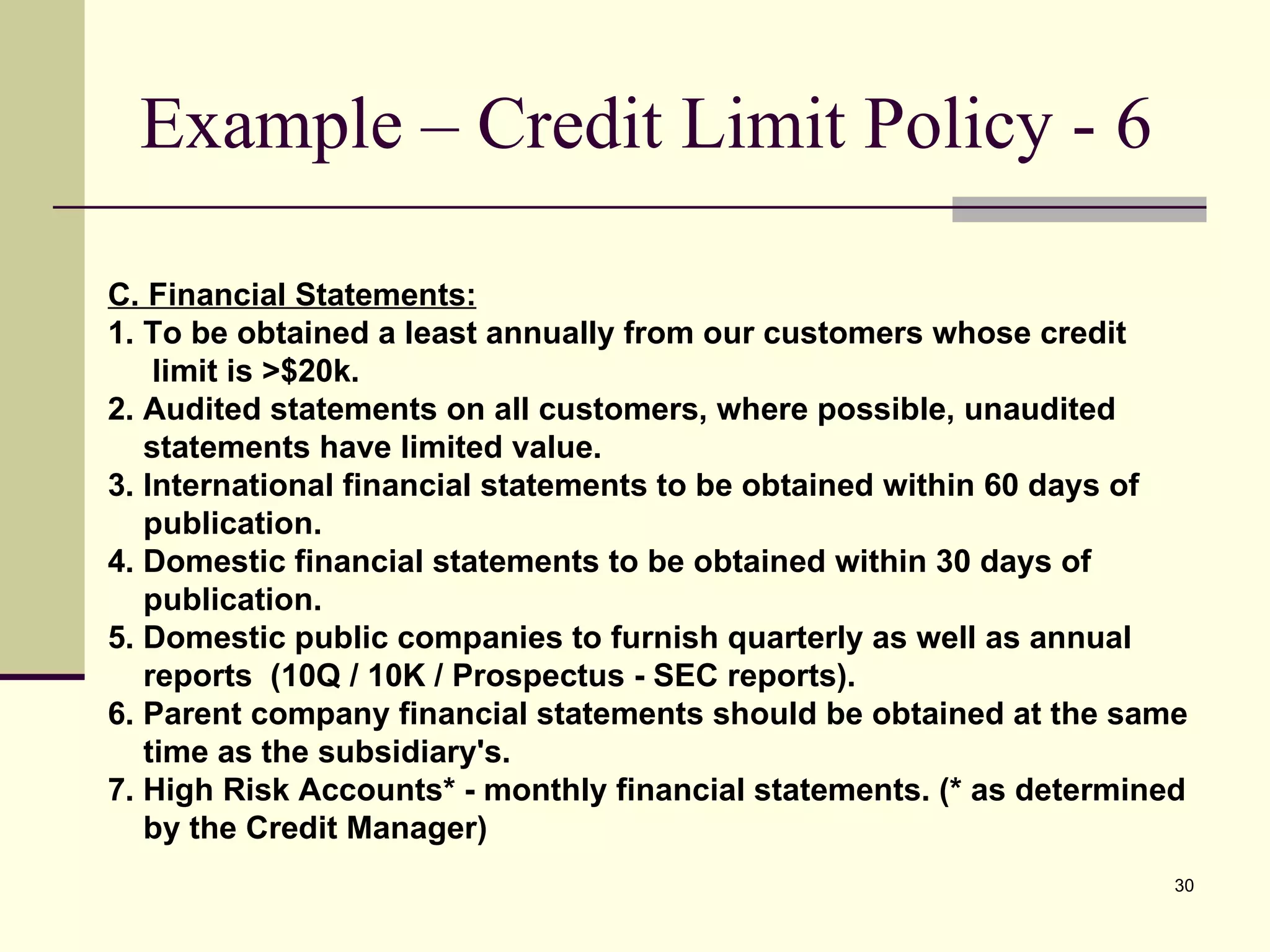 Example – Credit Limit Policy - 6 C. Financial Statements: 1. To be obtained a least annually from our customers whose credit  limit is >$20k. 2. Audited statements on all customers, where possible, unaudited  statements have limited value. 3. International financial statements to be obtained within 60 days of  publication. 4. Domestic financial statements to be obtained within 30 days of  publication. 5. Domestic public companies to furnish quarterly as well as annual  reports  (10Q / 10K / Prospectus - SEC reports).  6. Parent company financial statements should be obtained at the same  time as the subsidiary's. 7. High Risk Accounts* - monthly financial statements. (* as determined  by the Credit Manager) 