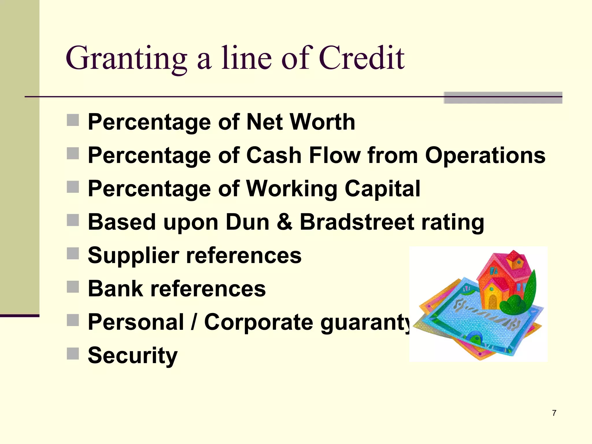 Granting a line of Credit Percentage of Net Worth Percentage of Cash Flow from Operations Percentage of Working Capital Based upon Dun & Bradstreet rating Supplier references Bank references Personal / Corporate guaranty Security 