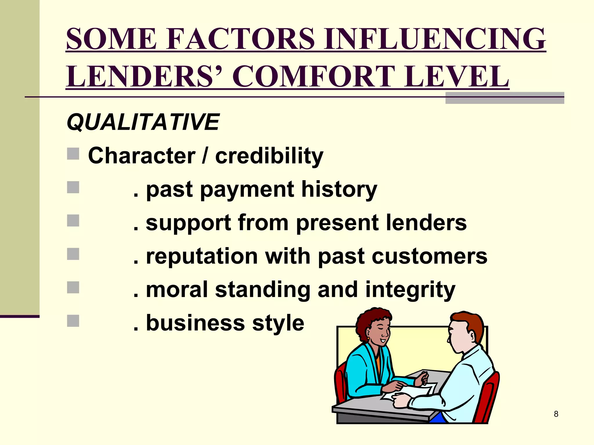 SOME FACTORS INFLUENCING LENDERS’ COMFORT LEVEL QUALITATIVE   Character / credibility . past payment history . support from present lenders . reputation with past customers . moral standing and integrity . business style 