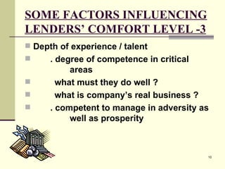 SOME FACTORS INFLUENCING LENDERS’ COMFORT LEVEL -3 Depth of experience / talent . degree of competence in critical  areas   what must they do well ?   what is company’s real business ? . competent to manage in adversity as  well as prosperity 