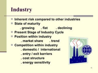 Industry Inherent risk compared to other industries State of maturity   . growing  . flat  . declining Present Stage of Industry Cycle Position within industry   . market share  . trend Competition within industry   . domestic /  international   . entry / exit barriers   . cost structure   . energy sensitivity 