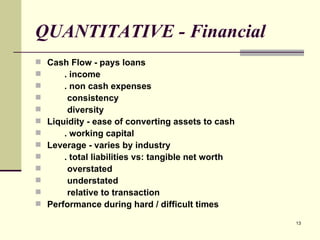 QUANTITATIVE - Financial Cash Flow - pays loans . income . non cash expenses consistency diversity Liquidity - ease of converting assets to cash . working capital Leverage - varies by industry . total liabilities vs: tangible net worth overstated understated relative to transaction Performance during hard / difficult times 