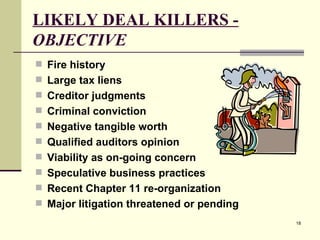 LIKELY DEAL KILLERS -  OBJECTIVE Fire history Large tax liens Creditor judgments Criminal conviction Negative tangible worth Qualified auditors opinion Viability as on-going concern Speculative business practices Recent Chapter 11 re-organization Major litigation threatened or pending 