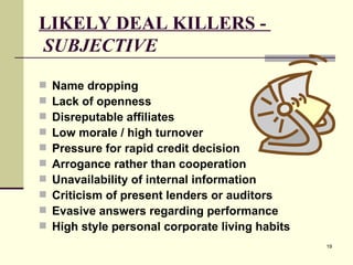 LIKELY DEAL KILLERS -    SUBJECTIVE Name dropping Lack of openness Disreputable affiliates Low morale / high turnover Pressure for rapid credit decision Arrogance rather than cooperation Unavailability of internal information Criticism of present lenders or auditors Evasive answers regarding performance High style personal corporate living habits 