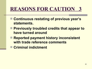 REASONS FOR CAUTION  3 Continuous restating of previous year’s statements. Previously troubled credits that appear to have turned around Reported payment history inconsistent with trade reference comments  Criminal indictment   