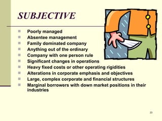 SUBJECTIVE Poorly managed Absentee management Family dominated company Anything out of the ordinary Company with one person rule Significant changes in operations Heavy fixed costs or other operating rigidities Alterations in corporate emphasis and objectives Large, complex corporate and financial structures Marginal borrowers with down market positions in their industries 