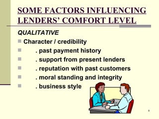 SOME FACTORS INFLUENCING LENDERS’ COMFORT LEVEL QUALITATIVE   Character / credibility . past payment history . support from present lenders . reputation with past customers . moral standing and integrity . business style 