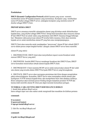 Pendahuluan

DHCP (Dynamic Configuration Protocol) adalah layanan yang secara otomatis
memberikan nomor IP kepada komputer yang memintanya. Komputer yang memberikan
nomor IP disebut sebagai DHCP server, sedangkan komputer yang meminta nomor IP
disebut sebagai DHCP Client.

PRINSIP KERJA DHCP

DHCP server umumnya memiliki sekumpulan alamat yang diizinkan untuk didistribusikan
kepada klien, yang disebut sebagai DHCP Pool. Setiap klien kemudian akan menyewa alamat
IP dari DHCP Pool ini untuk waktu yang ditentukan oleh DHCP, biasanya hingga beberapa
hari. Manakala waktu penyewaan alamat IP tersebut habis masanya, klien akan meminta
kepada server untuk memberikan alamat IP yang baru atau memperpanjangnya.

DHCP Client akan mencoba untuk mendapatkan “penyewaan” alamat IP dari sebuah DHCP
server dalam proses empat langkah berikut (dengan catatan DHCP server harus memiliki

alamat IP yang statis):

1. DHCPDISCOVER: DHCP client akan menyebarkan request secara broadcast untuk
mencari DHCP Server yang aktif.

2. DHCPOFFER: Setelah DHCP Server mendengar broadcast dari DHCP Client, DHCP
server kemudian menawarkan sebuah alamat kepada DHCP client.

3. DHCPREQUEST: Client meminta DCHP server untuk menyewakan alamat IP dari salah
satu alamat yang tersedia dalam DHCP Pool pada DHCP Server yang bersangkutan.

4. DHCPACK: DHCP server akan merespons permintaan dari klien dengan mengirimkan
paket acknowledgment. Kemudian, DHCP Server akan menetapkan sebuah alamat (dan
konfigurasi TCP/IP lainnya) kepada klien, dan memperbarui basis data database miliknya.
Klien selanjutnya akan memulai proses binding dengan tumpukan protokol TCP/IP dan
karena telah memiliki alamat IP, klien pun dapat memulai komunikasi jaringan.

TUTORIAL CARA SETTING DHCP SERVER LINUX DEBIAN
1. Install dulu aplikasi dhcp3-server
harus sebagai super user atau sudoer untuk menginstall dan masukkan dvd debian pertama

command:

$>su [enter]
$>password [enter]
#>apt-get install dhcp3-server

2. Edit file /etc/dhcp3/dhcpd.conf

command:

#>gedit /etc/dhcp3/dhcpd.conf
 