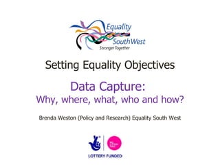 Setting Equality Objectives Data Capture:  Why, where, what, who and how? Brenda Weston (Policy and Research) Equality South West 