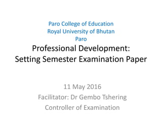 Paro College of Education
Royal University of Bhutan
Paro
Professional Development:
Setting Semester Examination Paper
11 May 2016
Facilitator: Dr Gembo Tshering
Controller of Examination
 