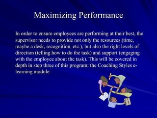 Maximizing Performance
In order to ensure employees are performing at their best, the
supervisor needs to provide not only the resources (time,
maybe a desk, recognition, etc.), but also the right levels of
direction (telling how to do the task) and support (engaging
with the employee about the task). This will be covered in
depth in step three of this program: the Coaching Styles e-
learning module.
 