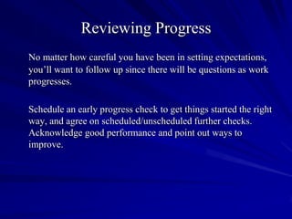 Reviewing Progress
No matter how careful you have been in setting expectations,
you’ll want to follow up since there will be questions as work
progresses.

Schedule an early progress check to get things started the right
way, and agree on scheduled/unscheduled further checks.
Acknowledge good performance and point out ways to
improve.
 
