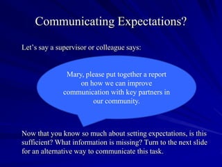 Communicating Expectations?
Let’s say a supervisor or colleague says:


               Mary, please put together a report
                   on how we can improve
              communication with key partners in
                       our community.



Now that you know so much about setting expectations, is this
sufficient? What information is missing? Turn to the next slide
for an alternative way to communicate this task.
 