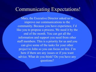 Communicating Expectations!
     Mary, the Executive Director asked us to
        improve our communications to the
 community. Because you have experience, I’d
like you to propose a process. We need it by the
       end of the month. You can get all the
  information and support you need from other
 staff members. This is a priority for us and you
     can give some of the tasks for your other
   project to John so you can focus on this. I’m
    here if there are any issues or if you want
  advice. What do you think? Do you have any
                     questions?
 