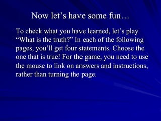 Now let’s have some fun…
To check what you have learned, let’s play
“What is the truth?” In each of the following
pages, you’ll get four statements. Choose the
one that is true! For the game, you need to use
the mouse to link on answers and instructions,
rather than turning the page.
 