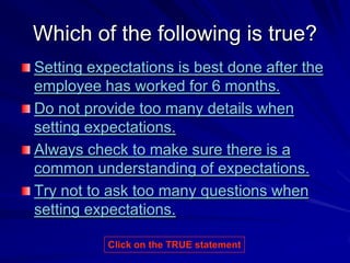 Which of the following is true?
Setting expectations is best done after the
employee has worked for 6 months.
Do not provide too many details when
setting expectations.
Always check to make sure there is a
common understanding of expectations.
Try not to ask too many questions when
setting expectations.

          Click on the TRUE statement
 