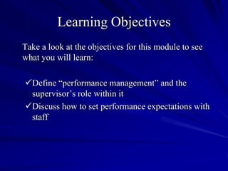 Learning Objectives
Take a look at the objectives for this module to see
what you will learn:

Define “performance management” and the
 supervisor’s role within it
Discuss how to set performance expectations with
 staff
 