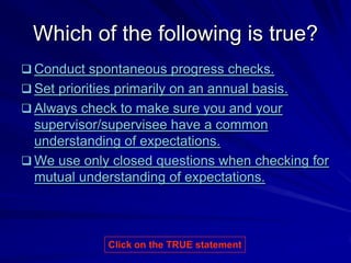 Which of the following is true?
 Conduct spontaneous progress checks.
 Set priorities primarily on an annual basis.
 Always check to make sure you and your
  supervisor/supervisee have a common
  understanding of expectations.
 We use only closed questions when checking for
  mutual understanding of expectations.



               Click on the TRUE statement
 