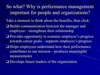So what? Why is performance management
 important for people and organizations?
Take a moment to think about the benefits, then click:
 Builds communication between the manager and
  employee—strengthens their relationship
 Provides opportunity to examine employee’s progress
  towards career goals—supports employee’s progress
 Helps employees understand how their performance
  contributes to our mission—produces meaningful
  measurements
 Develops future leaders of the organization
 