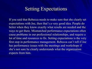 Setting Expectations
If you said that Rebecca needs to make sure that she clearly set
expectations with Joe, then that’s a very good idea. People do
better when they know exactly what results are needed and the
ways to get there. Mismatched performance expectations often
cause problems in our professional relationships, and require a
lot of time and resources to fix. Setting expectations is the very
first step in performance management. Rebecca can’t tell if Joe
has performance issues with the meetings and workshops if
she’s not sure he clearly understands what the organization
expects from him.
 