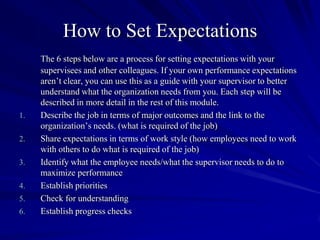 How to Set Expectations
     The 6 steps below are a process for setting expectations with your
     supervisees and other colleagues. If your own performance expectations
     aren’t clear, you can use this as a guide with your supervisor to better
     understand what the organization needs from you. Each step will be
     described in more detail in the rest of this module.
1.   Describe the job in terms of major outcomes and the link to the
     organization’s needs. (what is required of the job)
2.   Share expectations in terms of work style (how employees need to work
     with others to do what is required of the job)
3.   Identify what the employee needs/what the supervisor needs to do to
     maximize performance
4.   Establish priorities
5.   Check for understanding
6.   Establish progress checks
 