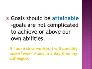  Goals should be attainable
–goals are not complicated
to achieve or above our
own abilities.
If I am a slow worker, I will possibly
make fewer shoes in a day than my
colleague.
