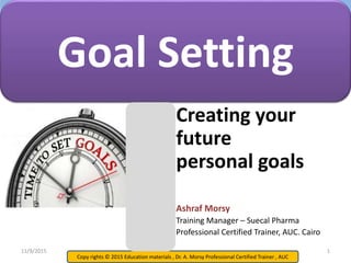 Copy rights © 2015 Education materials , Dr. A. Morsy Professional Certified Trainer , AUC
Creating your
future
personal goals
Ashraf Morsy
Training Manager – Suecal Pharma
Professional Certified Trainer, AUC. Cairo
Goal Setting
11/9/2015 1
 
