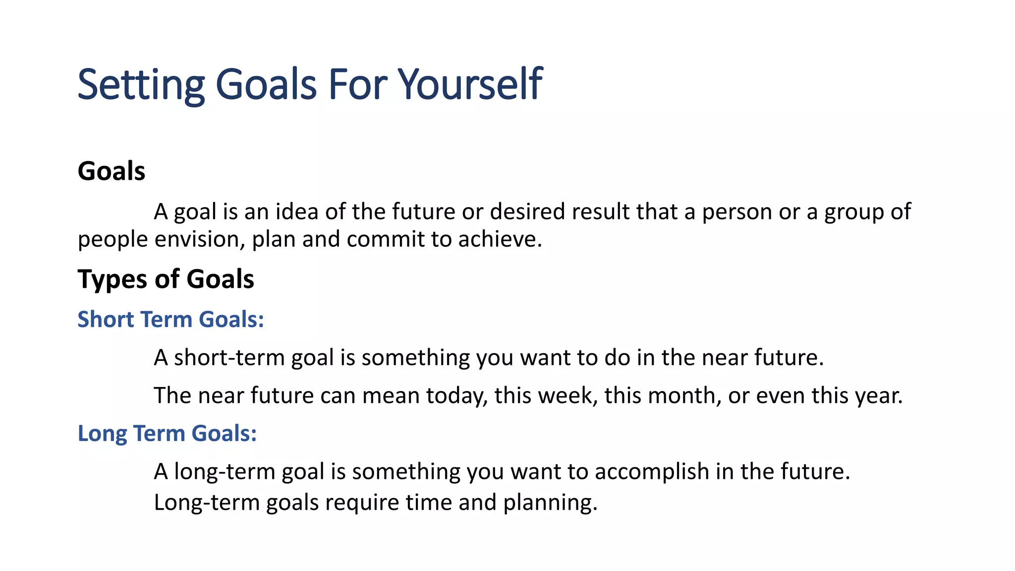 Setting Goals For Yourself
Goals
A goal is an idea of the future or desired result that a person or a group of
people envision, plan and commit to achieve.
Types of Goals
Short Term Goals:
A short-term goal is something you want to do in the near future.
The near future can mean today, this week, this month, or even this year.
Long Term Goals:
A long-term goal is something you want to accomplish in the future.
Long-term goals require time and planning.
 