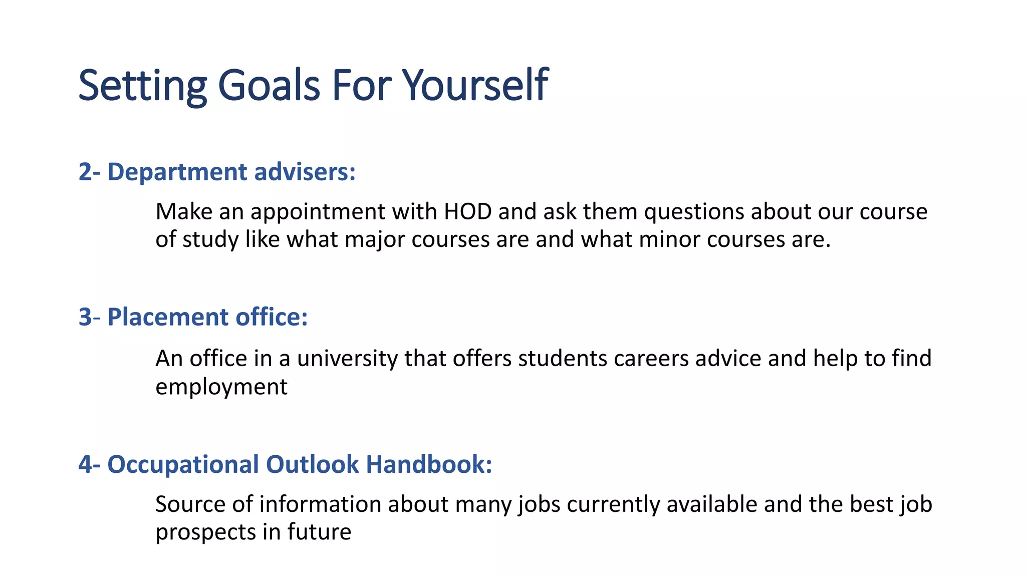 Setting Goals For Yourself
2- Department advisers:
Make an appointment with HOD and ask them questions about our course
of study like what major courses are and what minor courses are.
3- Placement office:
An office in a university that offers students careers advice and help to find
employment
4- Occupational Outlook Handbook:
Source of information about many jobs currently available and the best job
prospects in future
 