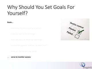 Why Should You Set Goals For
Yourself?
Goals...
 determine the direction of your actions
 helps you stay on top of things
 helps you focus on the important things
 answer the question “Why do I do what I do?”
 Helps you be the best you can be
 serve to monitor success
 