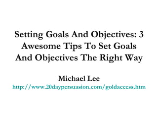 Setting Goals And Objectives: 3 Awesome Tips To Set Goals And Objectives The Right Way Michael Lee http://www.20daypersuasion.com/goldaccess.htm 