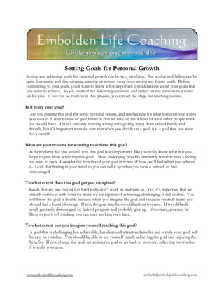 Setting Goals for Personal Growth
Setting and achieving goals for personal growth can be very satisfying. But setting and failing can be
quite frustrating and discouraging, causing us to turn away from setting any future goals. Before
committing to your goals, you'll want to know a few important considerations about your goals that
you want to achieve. So ask yourself the following questions and reflect on the answers that come
up for you. If you can be truthful in this process, you can set the stage for reaching success.

Is it really your goal?
  Are you pursing this goal for some personal reason, and not because it’s what someone else wants
  you to do? A major cause of goal failure is that we take on the wishes of what other people think
  we should have. There's certainly nothing wrong with getting input from valued family and
  friends, but it’s important to make sure that when you decide on a goal, it is a goal that you want
  for yourself.

What are your reasons for wanting to achieve this goal?
  Is there clarity for you around why this goal is so important? Do you really know what it is you
  hope to gain from achieving this goal? Most underlying benefits ultimately translate into a feeling
  we want to own. Consider the benefits of your goal in terms of how you'll feel when you achieve
  it. Lock that feeling in your mind so you can call it up when you have a setback or feel
  discouraged.

To what extent does this goal get you energized?
  Goals that are too easy or too hard really don’t work to motivate us. Yes, it’s important that we
  stretch ourselves with what we think we are capable of achieving; challenging is still doable. You
  will know if a goal is doable because when you imagine the goal and visualize yourself there, you
  should feel a burst of energy. If not, the goal may be too difficult or too easy. If too difficult
  you'll get easily discouraged by lack of progress and probably give up. If too easy, you may be
  likely to put it off thinking you can start working on it later.

To what extent can you imagine yourself reaching this goal?
  A goal that is challenging but achievable, has clear and attractive benefits and is truly your goal, will
  be easy to visualize. You should be able to see yourself clearly achieving the goal and enjoying the
  benefits. If not, change the goal, set an interim goal or go back to step one, reflecting on whether
  it is really your goal.




www.emboldenlifecoaching.com                                             michelle@emboldenlifecoaching.com
 