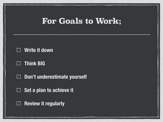 For Goals to Work;
Write it down
Think BIG
Don’t underestimate yourself
Set a plan to achieve it
Review it regularly
 