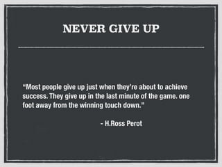 NEVER GIVE UP
“Most people give up just when they’re about to achieve
success. They give up in the last minute of the game. one
foot away from the winning touch down.”
- H.Ross Perot
 