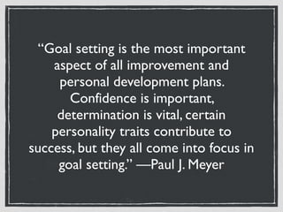 “Goal setting is the most important
aspect of all improvement and
personal development plans.
Confidence is important,
determination is vital, certain
personality traits contribute to
success, but they all come into focus in
goal setting.” —Paul J. Meyer
 
