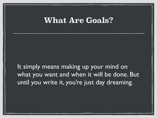 What Are Goals?
It simply means making up your mind on
what you want and when it will be done. But
until you write it, you’re just day dreaming.
 