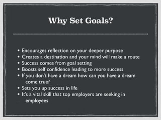 Why Set Goals?
• Encourages reflection on your deeper purpose
• Creates a destination and your mind will make a route
• Success comes from goal setting
• Boosts self confidence leading to more success
• If you don’t have a dream how can you have a dream
come true?
• Sets you up success in life
• It’s a vital skill that top employers are seeking in
employees
 