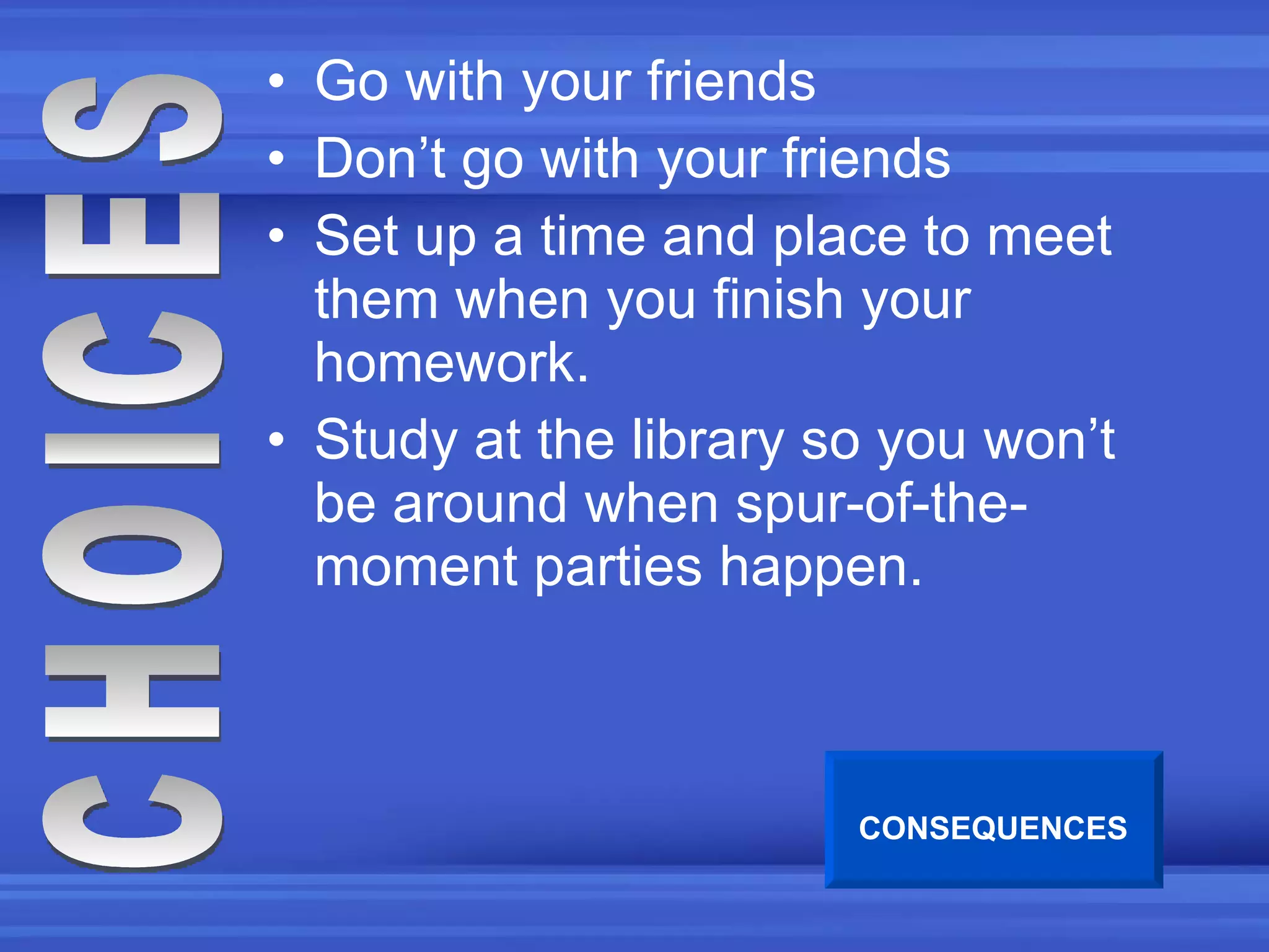 Go with your friends Don’t go with your friends Set up a time and place to meet them when you finish your homework. Study at the library so you won’t be around when spur-of-the-moment parties happen. CHOICES CONSEQUENCES 