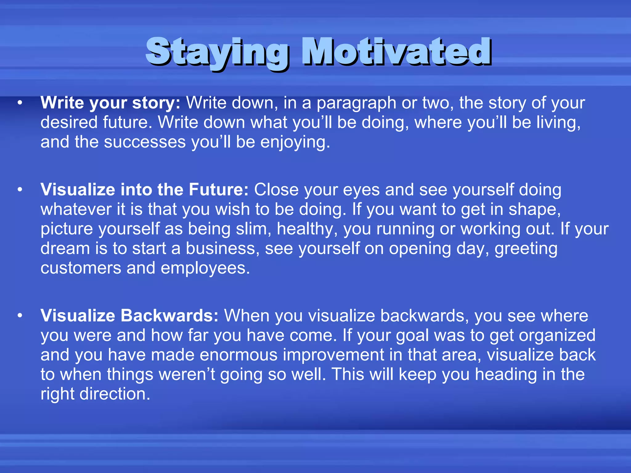 Staying Motivated Write your story:  Write down, in a paragraph or two, the story of your desired future. Write down what you’ll be doing, where you’ll be living, and the successes you’ll be enjoying. Visualize into the Future:  Close your eyes and see yourself doing whatever it is that you wish to be doing. If you want to get in shape, picture yourself as being slim, healthy, you running or working out. If your dream is to start a business, see yourself on opening day, greeting customers and employees. Visualize Backwards:  When you visualize backwards, you see where you were and how far you have come. If your goal was to get organized and you have made enormous improvement in that area, visualize back to when things weren’t going so well. This will keep you heading in the right direction. 