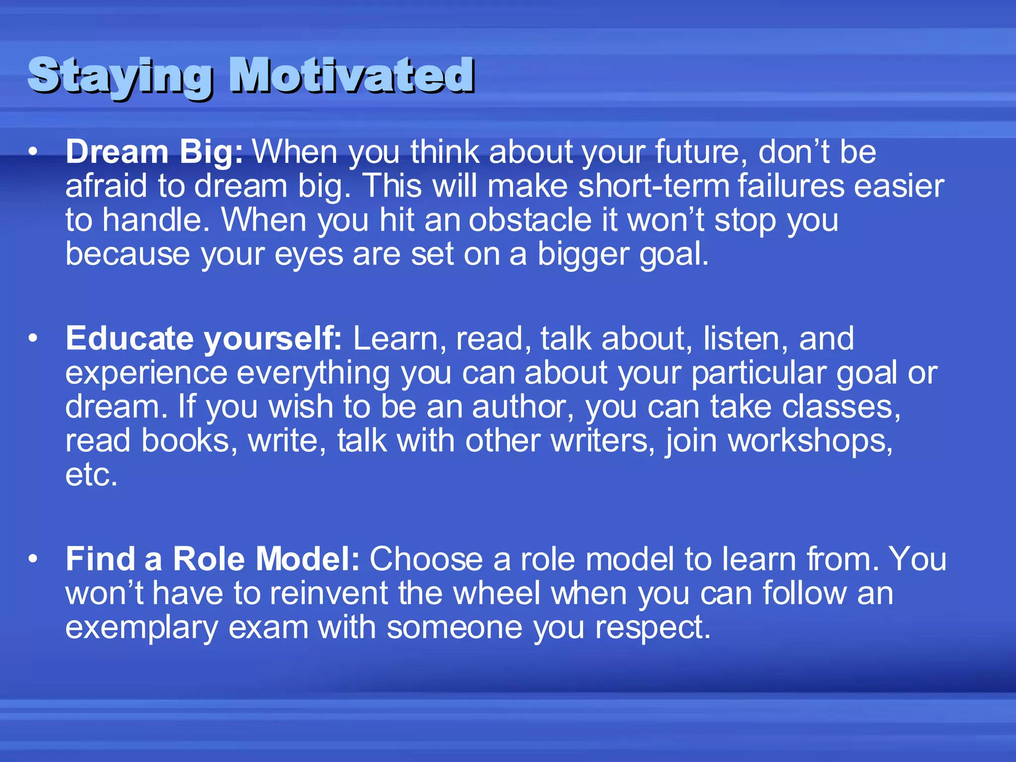 Staying Motivated Dream Big:  When you think about your future, don’t be afraid to dream big. This will make short-term failures easier to handle. When you hit an obstacle it won’t stop you because your eyes are set on a bigger goal. Educate yourself:  Learn, read, talk about, listen, and experience everything you can about your particular goal or dream. If you wish to be an author, you can take classes, read books, write, talk with other writers, join workshops, etc. Find a Role Model:  Choose a role model to learn from. You won’t have to reinvent the wheel when you can follow an exemplary exam with someone you respect. 