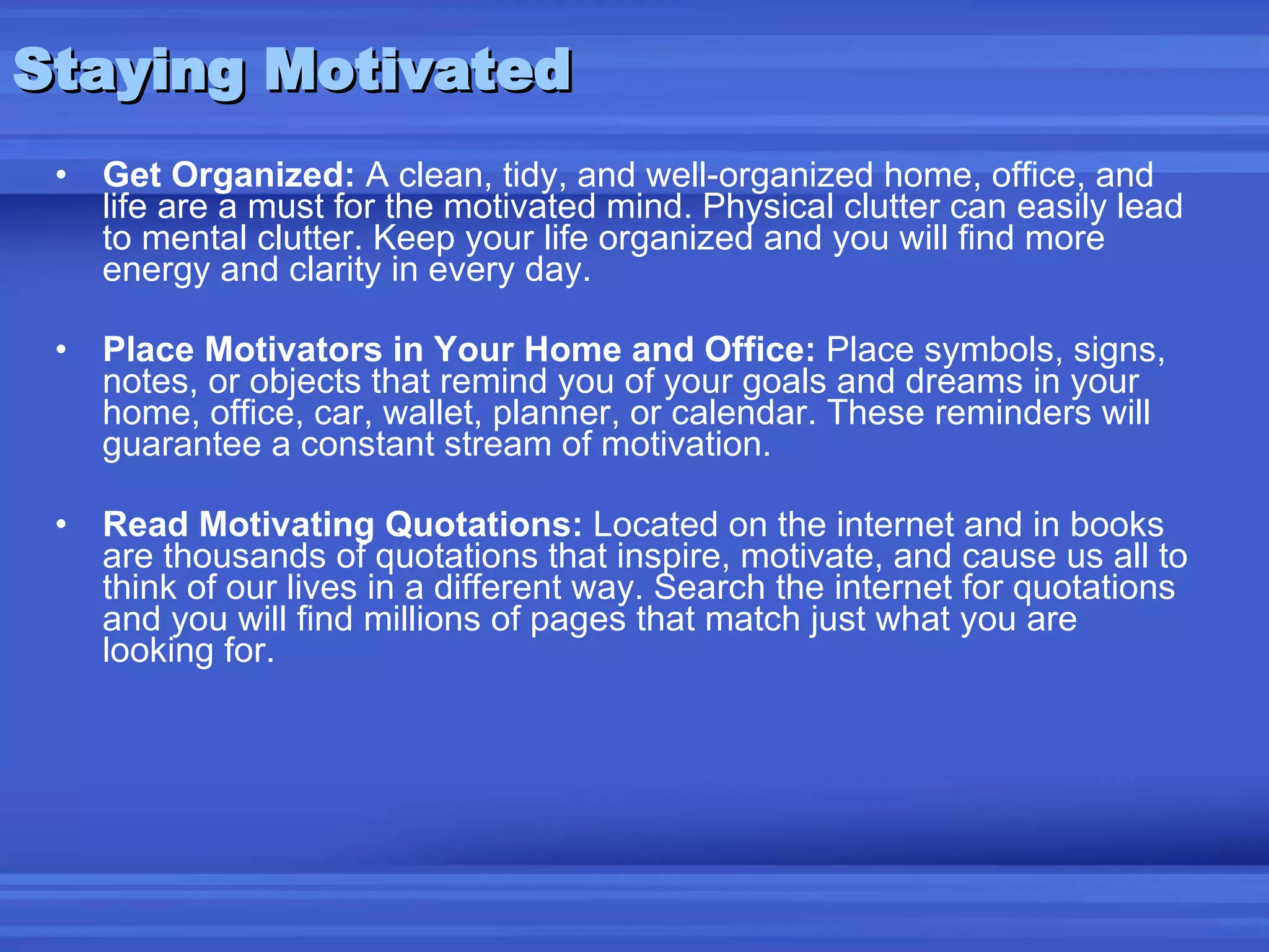 Staying Motivated Get Organized:  A clean, tidy, and well-organized home, office, and life are a must for the motivated mind. Physical clutter can easily lead to mental clutter. Keep your life organized and you will find more energy and clarity in every day. Place Motivators in Your Home and Office:  Place symbols, signs, notes, or objects that remind you of your goals and dreams in your home, office, car, wallet, planner, or calendar. These reminders will guarantee a constant stream of motivation. Read Motivating Quotations:  Located on the internet and in books are thousands of quotations that inspire, motivate, and cause us all to think of our lives in a different way. Search the internet for quotations and you will find millions of pages that match just what you are looking for. 