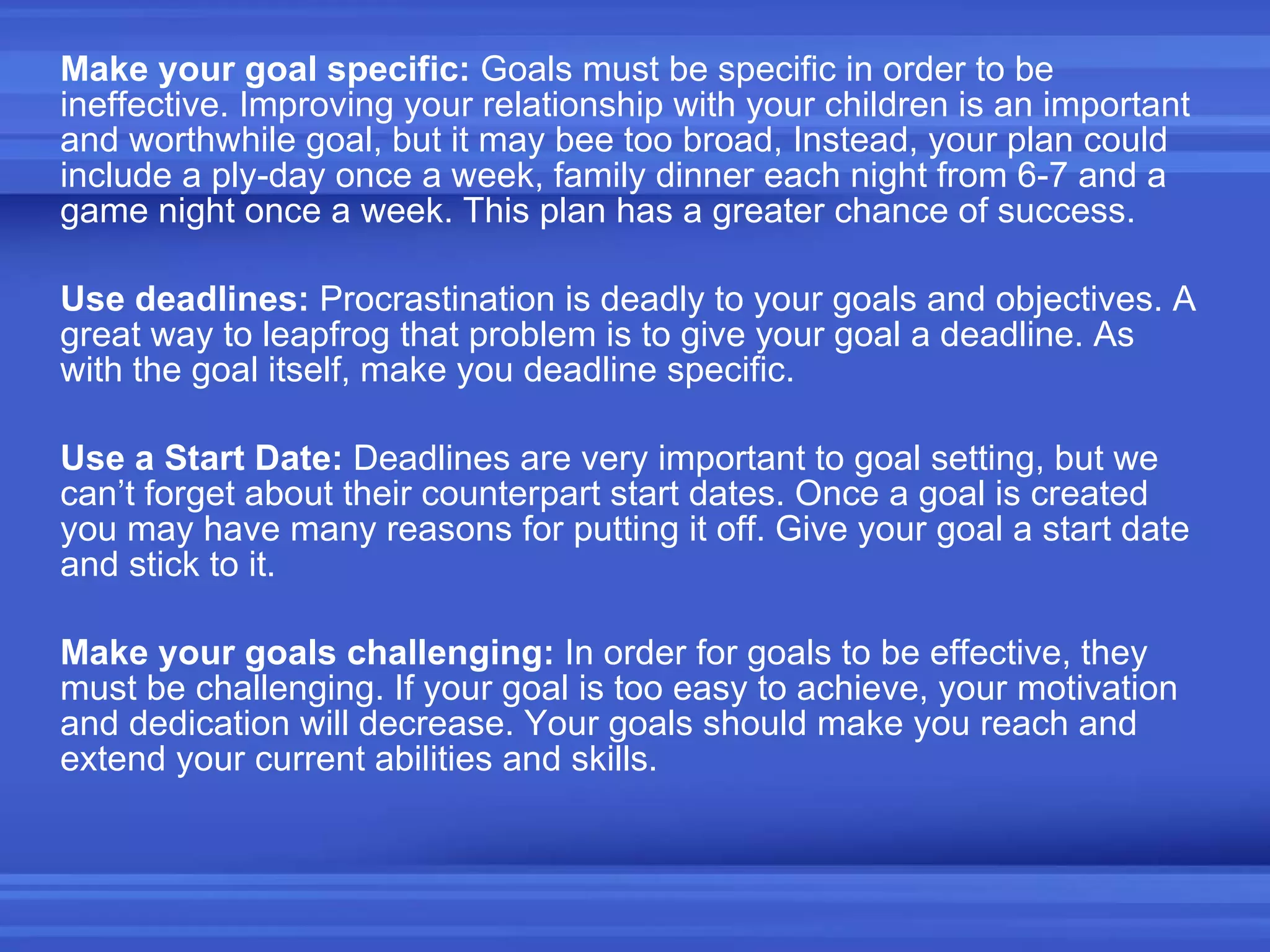 Make your goal specific:  Goals must be specific in order to be ineffective. Improving your relationship with your children is an important and worthwhile goal, but it may bee too broad, Instead, your plan could include a ply-day once a week, family dinner each night from 6-7 and a game night once a week. This plan has a greater chance of success. Use deadlines:  Procrastination is deadly to your goals and objectives. A great way to leapfrog that problem is to give your goal a deadline. As with the goal itself, make you deadline specific. Use a Start Date:  Deadlines are very important to goal setting, but we can’t forget about their counterpart start dates. Once a goal is created you may have many reasons for putting it off. Give your goal a start date and stick to it. Make your goals challenging:  In order for goals to be effective, they must be challenging. If your goal is too easy to achieve, your motivation and dedication will decrease. Your goals should make you reach and extend your current abilities and skills. 