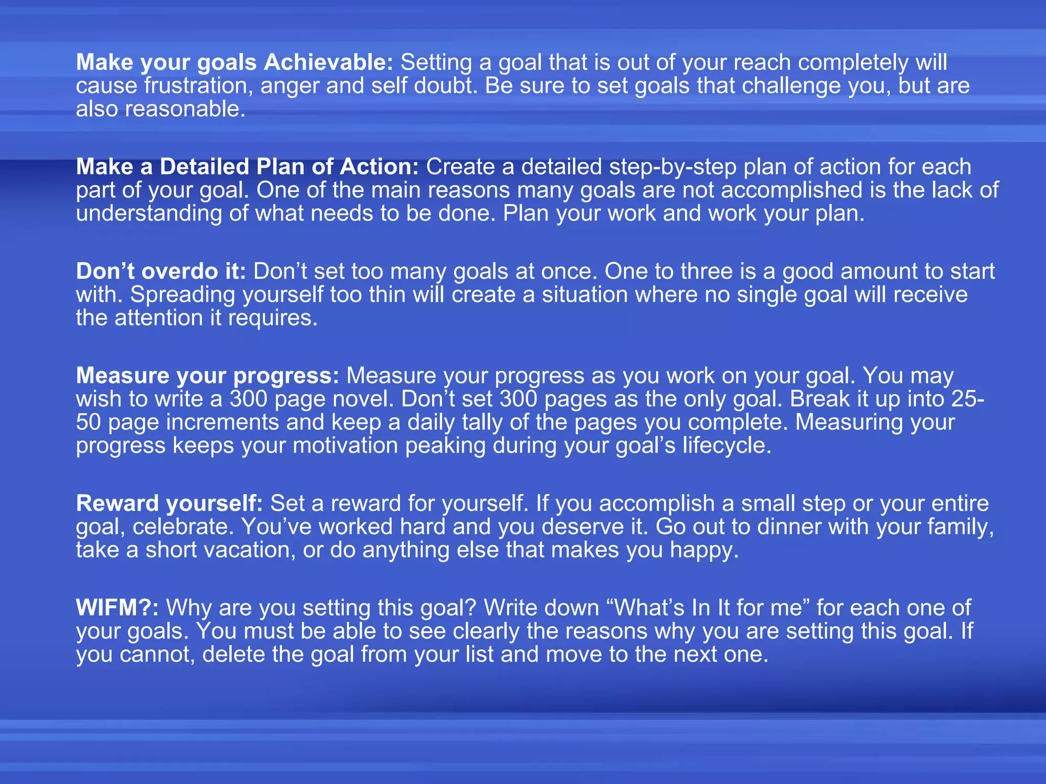 Make your goals Achievable:  Setting a goal that is out of your reach completely will cause frustration, anger and self doubt. Be sure to set goals that challenge you, but are also reasonable. Make a Detailed Plan of Action:  Create a detailed step-by-step plan of action for each part of your goal. One of the main reasons many goals are not accomplished is the lack of understanding of what needs to be done. Plan your work and work your plan. Don’t overdo it:  Don’t set too many goals at once. One to three is a good amount to start with. Spreading yourself too thin will create a situation where no single goal will receive the attention it requires. Measure your progress:  Measure your progress as you work on your goal. You may wish to write a 300 page novel. Don’t set 300 pages as the only goal. Break it up into 25-50 page increments and keep a daily tally of the pages you complete. Measuring your progress keeps your motivation peaking during your goal’s lifecycle. Reward yourself:  Set a reward for yourself. If you accomplish a small step or your entire goal, celebrate. You’ve worked hard and you deserve it. Go out to dinner with your family, take a short vacation, or do anything else that makes you happy. WIFM?:  Why are you setting this goal? Write down “What’s In It for me” for each one of your goals. You must be able to see clearly the reasons why you are setting this goal. If you cannot, delete the goal from your list and move to the next one. 
