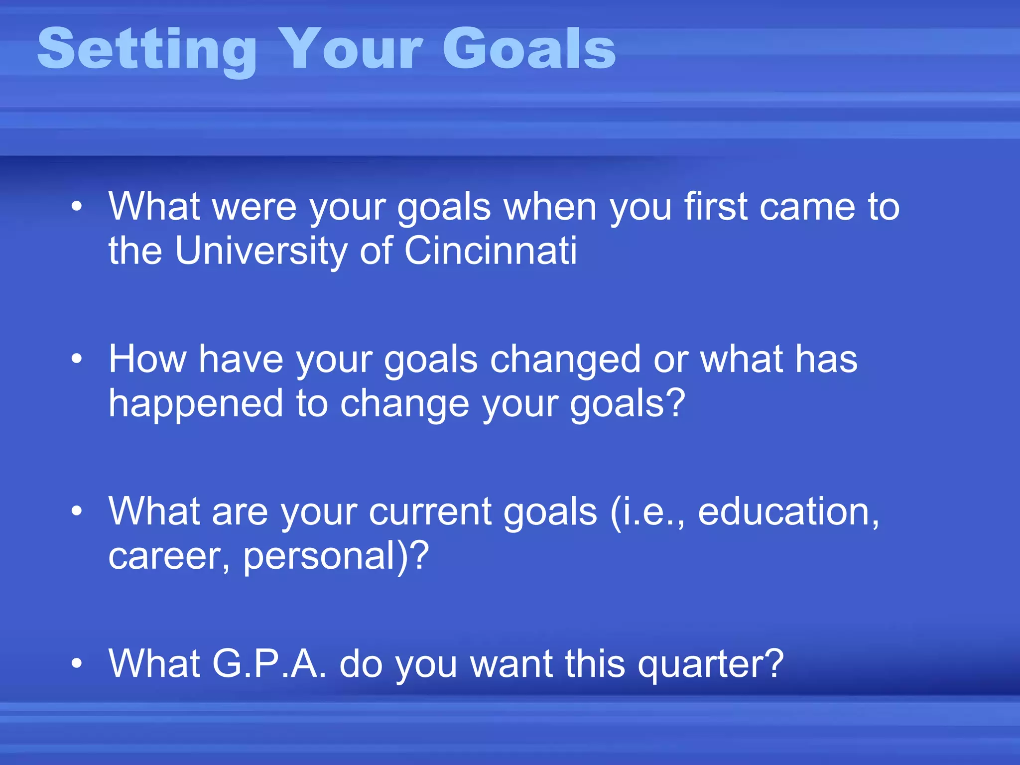 Setting Your Goals What were your goals when you first came to the University of Cincinnati How have your goals changed or what has happened to change your goals? What are your current goals (i.e., education, career, personal)? What G.P.A. do you want this quarter? 
